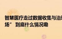 智慧医疗走过数据收集与治理正步入医疗数据价值应用“战场” 到底什么情况嘞