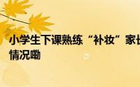 小学生下课熟练“补妆”家长坐不住了！医生发声 到底什么情况嘞