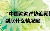 “中国海海洋热浪预报产品”正式业务化运行 到底什么情况嘞