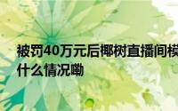 被罚40万元后椰树直播间模特捂严实了！董事长曾言 到底什么情况嘞