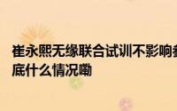 崔永熙无缘联合试训不影响参加选秀已收到单独试训邀请 到底什么情况嘞