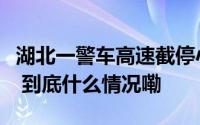 湖北一警车高速截停小车质问为何不避让当地 到底什么情况嘞