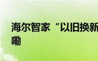 海尔智家“以旧换新”再升级 到底什么情况嘞