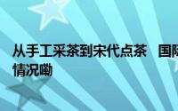 从手工采茶到宋代点茶   国际友人体验中国茶文化 到底什么情况嘞