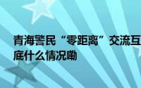 青海警民“零距离”交流互动 构建打防经济犯罪新格局 到底什么情况嘞