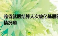 跨省就医结算人次破亿基层医院更留不住患者了？ 到底什么情况嘞