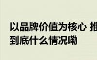 以品牌价值为核心 推动品牌建设再迎新发展 到底什么情况嘞