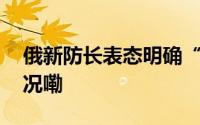 俄新防长表态明确“首要任务” 到底什么情况嘞