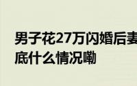 男子花27万闪婚后妻子失联一个月当事人 到底什么情况嘞