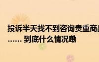 投诉半天找不到咨询贵重商品马上找到！联系人工客服好难…… 到底什么情况嘞