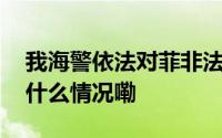 我海警依法对菲非法聚集船只现场管制 到底什么情况嘞