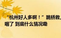 “杭州好人多啊！”跳桥救人小哥彭清林再出手河南汉子哽咽了 到底什么情况嘞