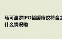 马可波罗IPO暂缓审议符合主板定位业绩稳定性待观察 到底什么情况嘞