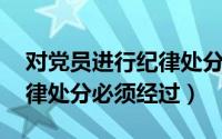 对党员进行纪律处分,必须经过（对党员的纪律处分必须经过）