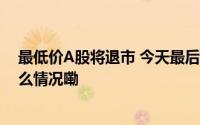 最低价A股将退市 今天最后交易日 多家券商或踩雷 到底什么情况嘞