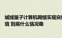 城域量子计算机网络实现突破可用在繁忙城市等现实世界环境 到底什么情况嘞