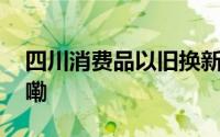 四川消费品以旧换新政策出炉 到底什么情况嘞