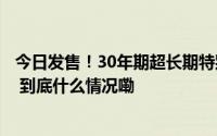 今日发售！30年期超长期特别国债首发这些方面值得关注→ 到底什么情况嘞