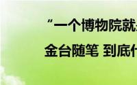 “一个博物院就是一所大学校” | 金台随笔 到底什么情况嘞