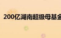 200亿湖南超级母基金诞生 到底什么情况嘞