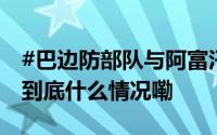 #巴边防部队与阿富汗塔利班发生流血冲突# 到底什么情况嘞