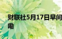 财联社5月17日早间新闻精选 到底什么情况嘞