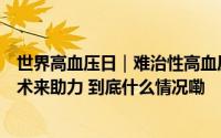 世界高血压日｜难治性高血压怎么治？新技术经皮去肾神经术来助力 到底什么情况嘞