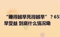 “睡得越早死得越早”？65岁后晚上睡多久更健康？早知道早受益 到底什么情况嘞