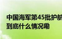 中国海军第45批护航编队完成任务返回青岛 到底什么情况嘞