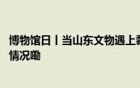 博物馆日丨当山东文物遇上黏土风它们“变”了！ 到底什么情况嘞