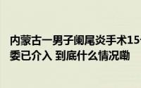 内蒙古一男子阑尾炎手术15个月后在体内发现纱布当地医调委已介入 到底什么情况嘞