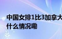 中国女排1比3加拿大女排遭世联赛首败 到底什么情况嘞