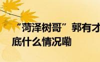 “菏泽树哥”郭有才和他撬动的流量密码 到底什么情况嘞