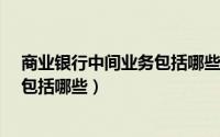 商业银行中间业务包括哪些基本内容?（商业银行中间业务包括哪些）