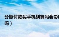 分期付款买手机划算吗会影响征信吗（分期付款买手机划算吗）