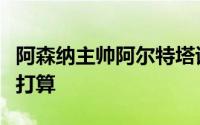 阿森纳主帅阿尔特塔谈到了球队和自己未来的打算