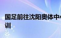 国足前往沈阳奥体中心训练场继续进行封闭集训