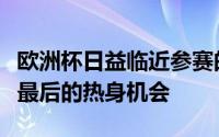 欧洲杯日益临近参赛的球队正在抓紧时间进行最后的热身机会