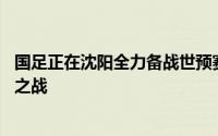 国足正在沈阳全力备战世预赛亚洲区36强赛与泰国队的关键之战