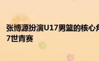 张博源扮演U17男篮的核心角色近期正在征战热身赛备战U17世青赛