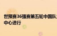 世预赛36强赛第五轮中国队主场和泰国队比赛将在沈阳奥体中心进行