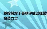 滕哈赫对于曼联评估过程缓慢不满意他也不愿意将转会权交给英力士