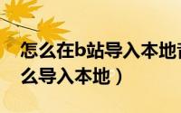 怎么在b站导入本地音频（b站下载的音频怎么导入本地）