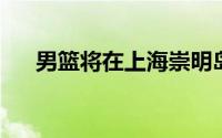 男篮将在上海崇明岛训练基地正式集中