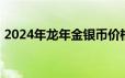 2024年龙年金银币价格表 2024年06月18日