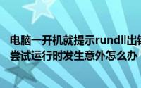 电脑一开机就提示rundll出错（我的电脑开机出现RUNDLL尝试运行时发生意外怎么办）