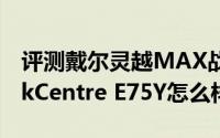 评测戴尔灵越MAX战游戏性能如何以及ThinkCentre E75Y怎么样