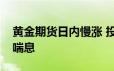 黄金期货日内慢涨 投资者和交易员们现在正喘息