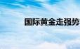 国际黄金走强势将再迎周线收涨