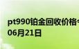 pt990铂金回收价格今日多少钱一克 2024年06月21日